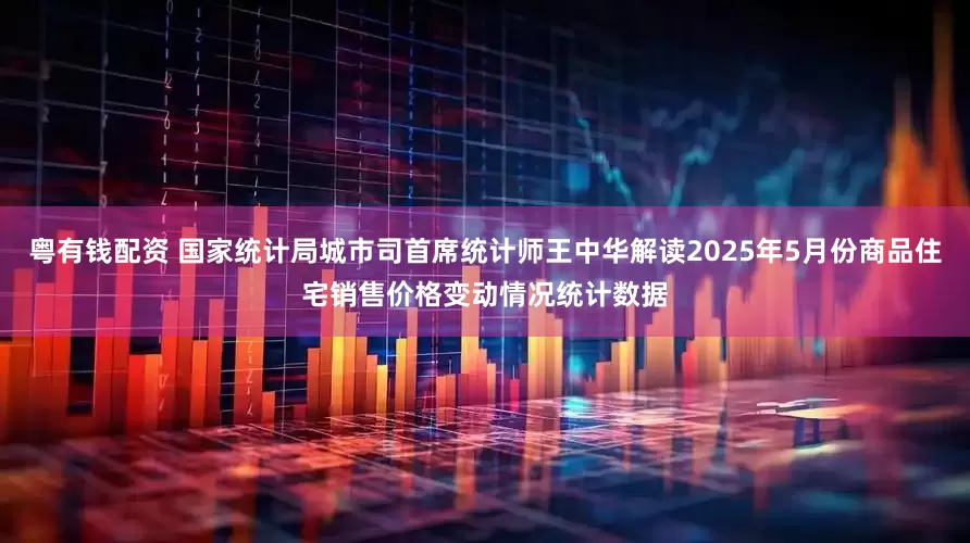 粤有钱配资 国家统计局城市司首席统计师王中华解读2025年5月份商品住宅销售价格变动情况统计数据