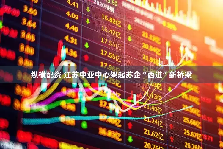 纵横配资 江苏中亚中心架起苏企“西进”新桥梁