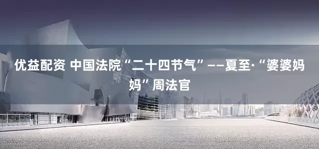 优益配资 中国法院“二十四节气”——夏至·“婆婆妈妈”周法官