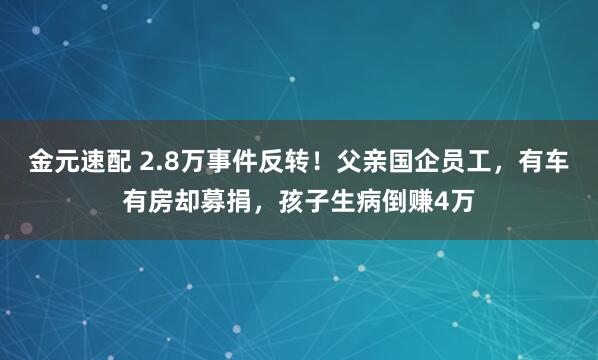 金元速配 2.8万事件反转！父亲国企员工，有车有房却募捐，孩子生病倒赚4万