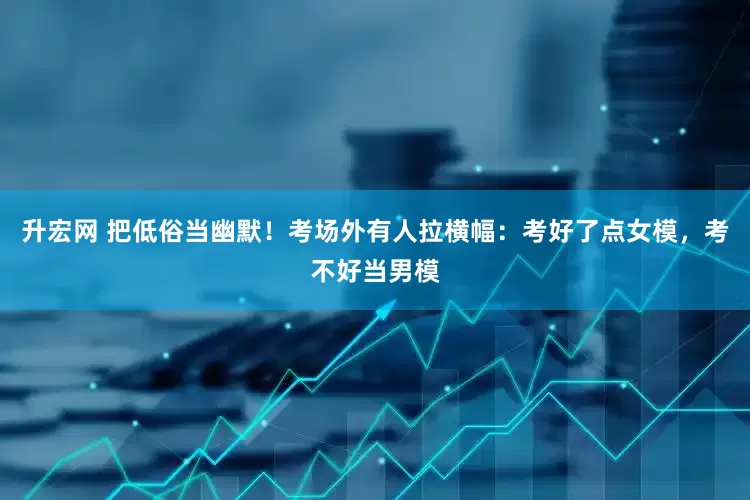升宏网 把低俗当幽默！考场外有人拉横幅：考好了点女模，考不好当男模