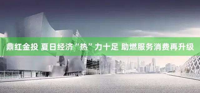 鼎红金投 夏日经济“热”力十足 助燃服务消费再升级