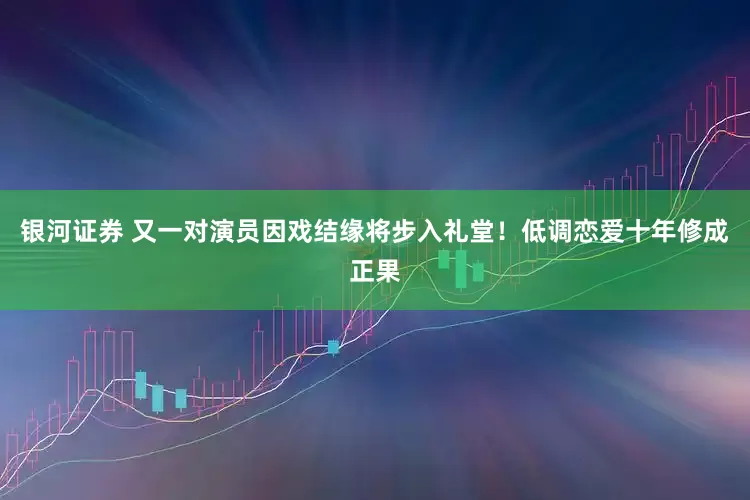 银河证券 又一对演员因戏结缘将步入礼堂！低调恋爱十年修成正果