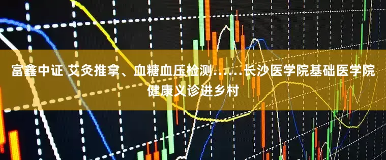 富鑫中证 艾灸推拿、血糖血压检测……长沙医学院基础医学院健康义诊进乡村