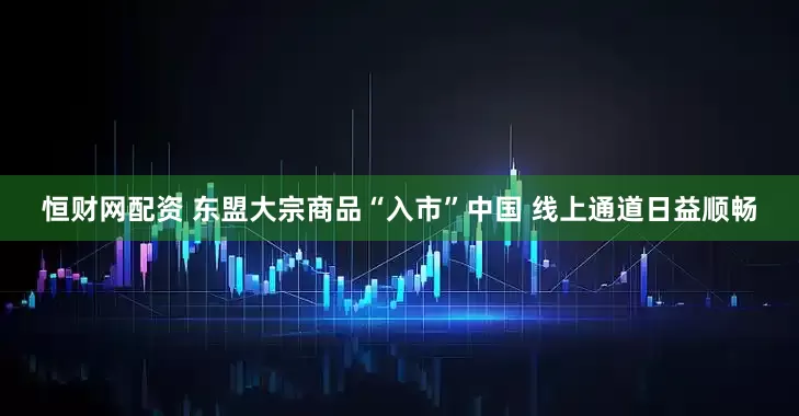 恒财网配资 东盟大宗商品“入市”中国 线上通道日益顺畅