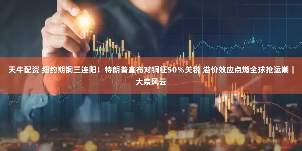天牛配资 纽约期铜三连阳！特朗普宣布对铜征50％关税 溢价效应点燃全球抢运潮｜大宗风云