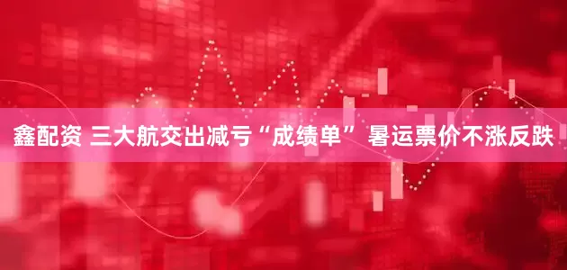 鑫配资 三大航交出减亏“成绩单” 暑运票价不涨反跌