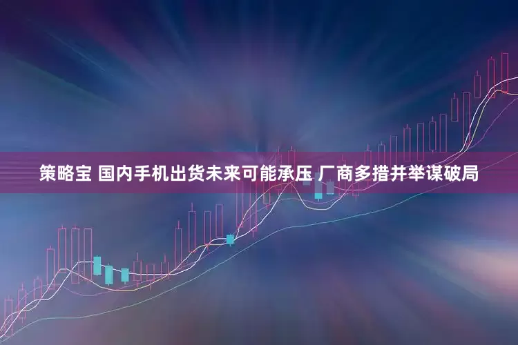 策略宝 国内手机出货未来可能承压 厂商多措并举谋破局