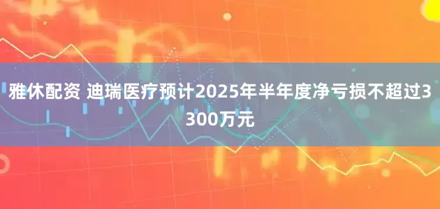 雅休配资 迪瑞医疗预计2025年半年度净亏损不超过3300万元