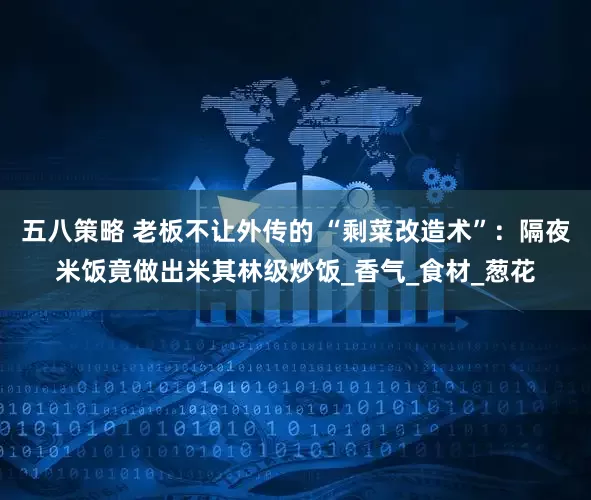 五八策略 老板不让外传的 “剩菜改造术”：隔夜米饭竟做出米其林级炒饭_香气_食材_葱花