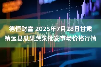 德恒财富 2025年7月28日甘肃靖远县瓜果蔬菜批发市场价格行情