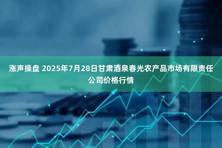 涨声操盘 2025年7月28日甘肃酒泉春光农产品市场有限责任公司价格行情