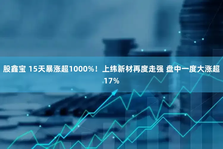 股鑫宝 15天暴涨超1000%！上纬新材再度走强 盘中一度大涨超17%