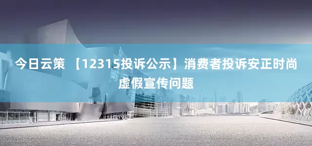 今日云策 【12315投诉公示】消费者投诉安正时尚虚假宣传问题