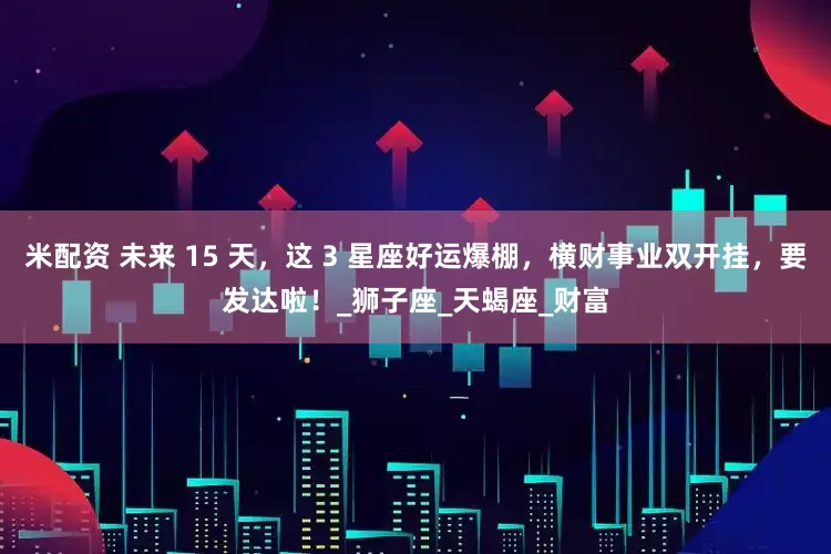 米配资 未来 15 天，这 3 星座好运爆棚，横财事业双开挂，要发达啦！_狮子座_天蝎座_财富
