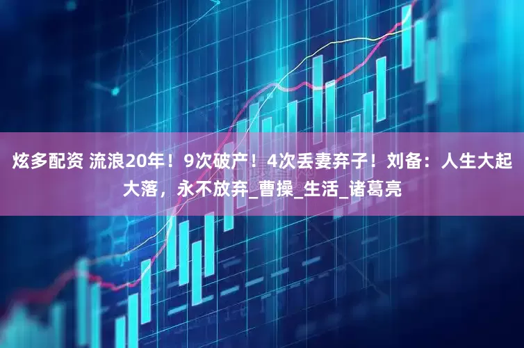 炫多配资 流浪20年！9次破产！4次丢妻弃子！刘备：人生大起大落，永不放弃_曹操_生活_诸葛亮