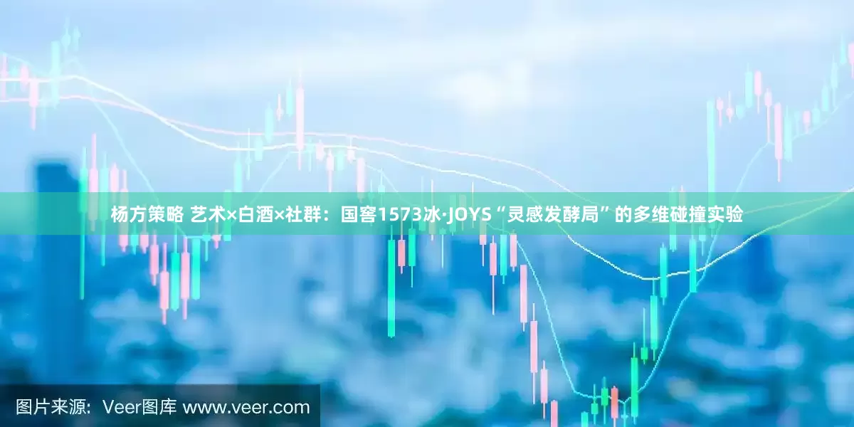 杨方策略 艺术×白酒×社群：国窖1573冰·JOYS“灵感发酵局”的多维碰撞实验