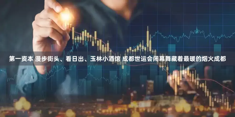 第一资本 漫步街头、看日出、玉林小酒馆 成都世运会闭幕舞藏着最暖的烟火成都
