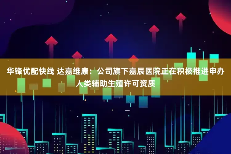 华锋优配快线 达嘉维康：公司旗下嘉辰医院正在积极推进申办人类辅助生殖许可资质