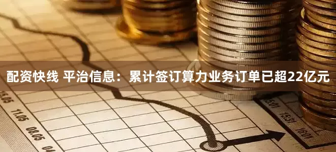 配资快线 平治信息：累计签订算力业务订单已超22亿元