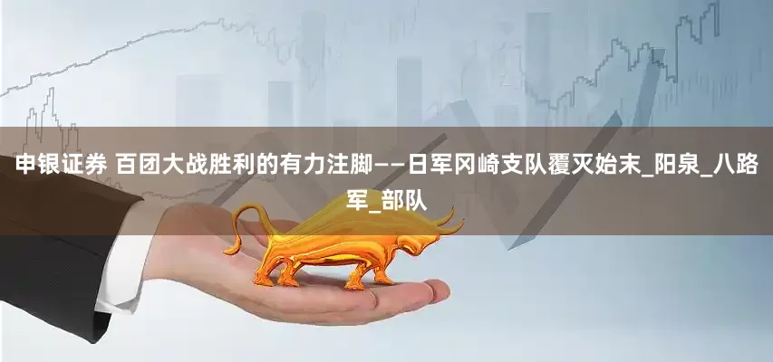 申银证券 百团大战胜利的有力注脚——日军冈崎支队覆灭始末_阳泉_八路军_部队