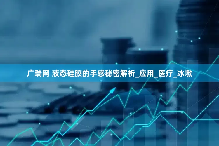 广瑞网 液态硅胶的手感秘密解析_应用_医疗_冰墩