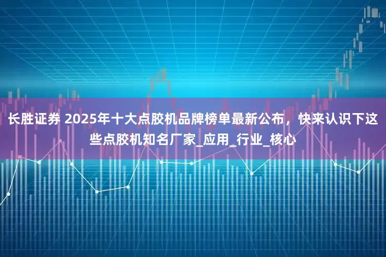 长胜证券 2025年十大点胶机品牌榜单最新公布，快来认识下这些点胶机知名厂家_应用_行业_核心