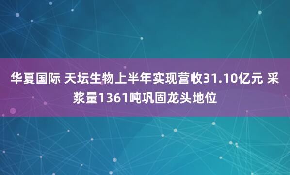 华夏国际 天坛生物上半年实现营收31.10亿元 采浆量1361吨巩固龙头地位