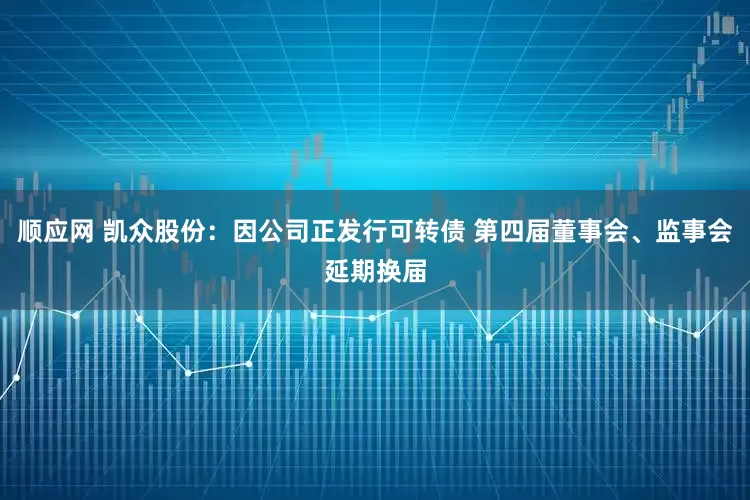 顺应网 凯众股份：因公司正发行可转债 第四届董事会、监事会延期换届