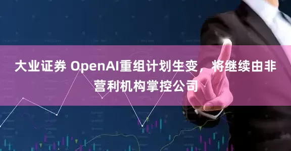大业证券 OpenAI重组计划生变，将继续由非营利机构掌控公司