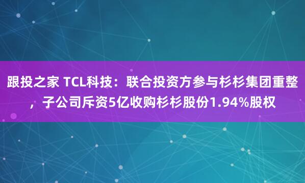 跟投之家 TCL科技：联合投资方参与杉杉集团重整，子公司斥资5亿收购杉杉股份1.94%股权