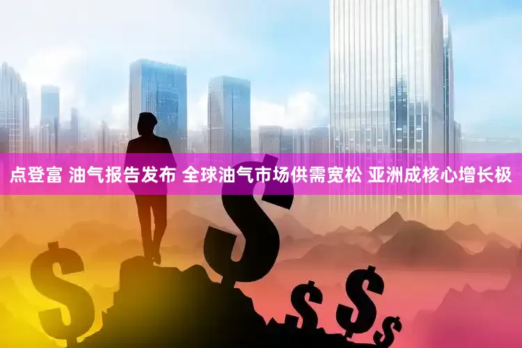 点登富 油气报告发布 全球油气市场供需宽松 亚洲成核心增长极