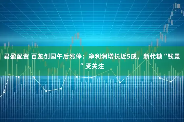 君盈配资 百龙创园午后涨停：净利润增长近5成，新代糖“钱景”受关注