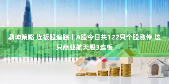 鼎坤策略 连板股追踪丨A股今日共122只个股涨停 这只商业航天股3连板