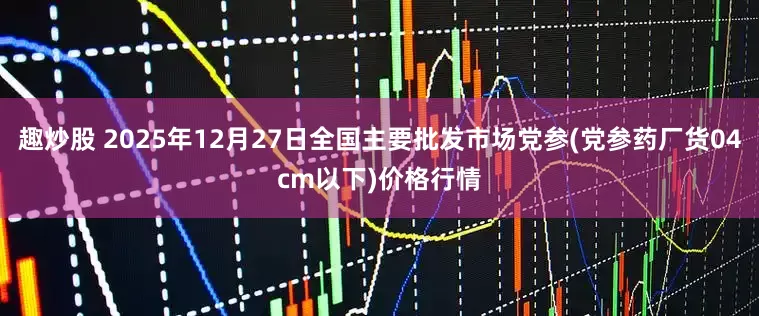 趣炒股 2025年12月27日全国主要批发市场党参(党参药厂货04cm以下)价格行情