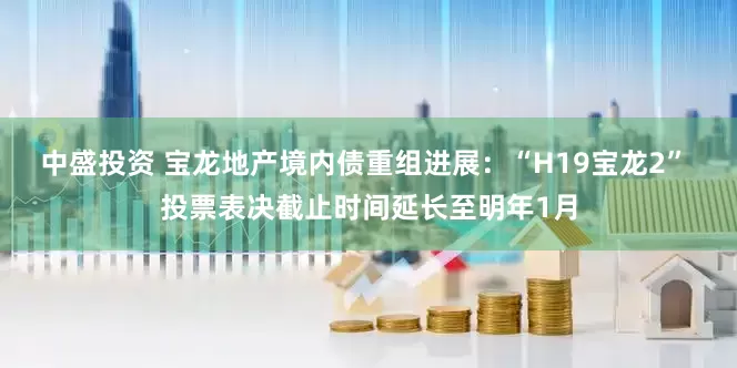 中盛投资 宝龙地产境内债重组进展：“H19宝龙2” 投票表决截止时间延长至明年1月