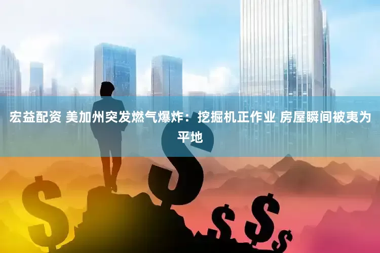 宏益配资 美加州突发燃气爆炸：挖掘机正作业 房屋瞬间被夷为平地