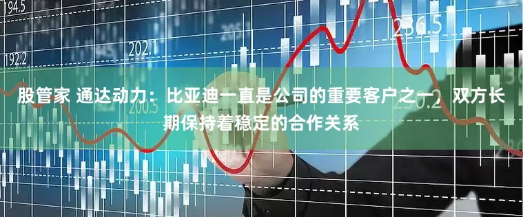 股管家 通达动力：比亚迪一直是公司的重要客户之一，双方长期保持着稳定的合作关系