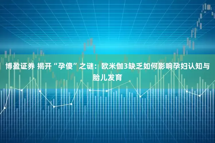 博盈证券 揭开“孕傻”之谜：欧米伽3缺乏如何影响孕妇认知与胎儿发育