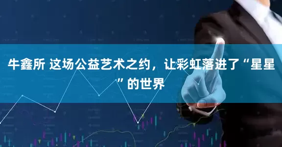 牛鑫所 这场公益艺术之约,让彩虹落进了“星星”的世界